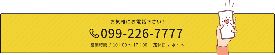お気軽にお電話下さい！ 099-226-7777 営業時間  /  10：00～17：00      定休日  /  水・木