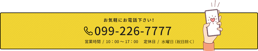 お気軽にお電話下さい！ 099-226-7777 営業時間  /  10：00～17：00      定休日  /  水曜日（祝日除く）