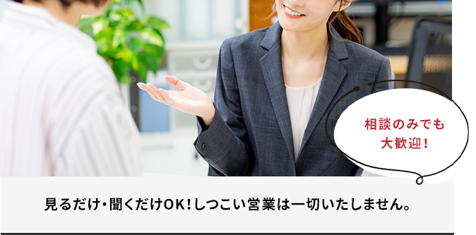 見るだけ・聞くだけOK!しつこい営業は一切いたしません。