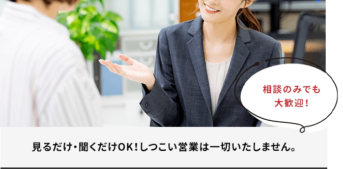 見るだけ・聞くだけOK!しつこい営業は一切いたしません。
